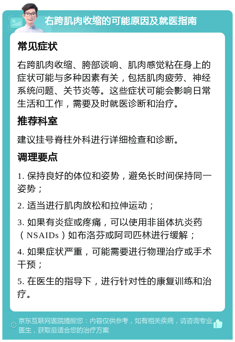 右跨肌肉收缩的可能原因及就医指南 常见症状 右跨肌肉收缩、胯部谈响、肌肉感觉粘在身上的症状可能与多种因素有关，包括肌肉疲劳、神经系统问题、关节炎等。这些症状可能会影响日常生活和工作，需要及时就医诊断和治疗。 推荐科室 建议挂号脊柱外科进行详细检查和诊断。 调理要点 1. 保持良好的体位和姿势，避免长时间保持同一姿势； 2. 适当进行肌肉放松和拉伸运动； 3. 如果有炎症或疼痛，可以使用非甾体抗炎药（NSAIDs）如布洛芬或阿司匹林进行缓解； 4. 如果症状严重，可能需要进行物理治疗或手术干预； 5. 在医生的指导下，进行针对性的康复训练和治疗。