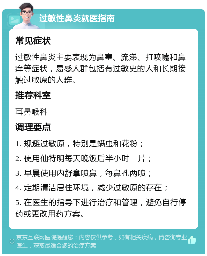 过敏性鼻炎就医指南 常见症状 过敏性鼻炎主要表现为鼻塞、流涕、打喷嚏和鼻痒等症状，易感人群包括有过敏史的人和长期接触过敏原的人群。 推荐科室 耳鼻喉科 调理要点 1. 规避过敏原，特别是螨虫和花粉； 2. 使用仙特明每天晚饭后半小时一片； 3. 早晨使用内舒拿喷鼻，每鼻孔两喷； 4. 定期清洁居住环境，减少过敏原的存在； 5. 在医生的指导下进行治疗和管理，避免自行停药或更改用药方案。