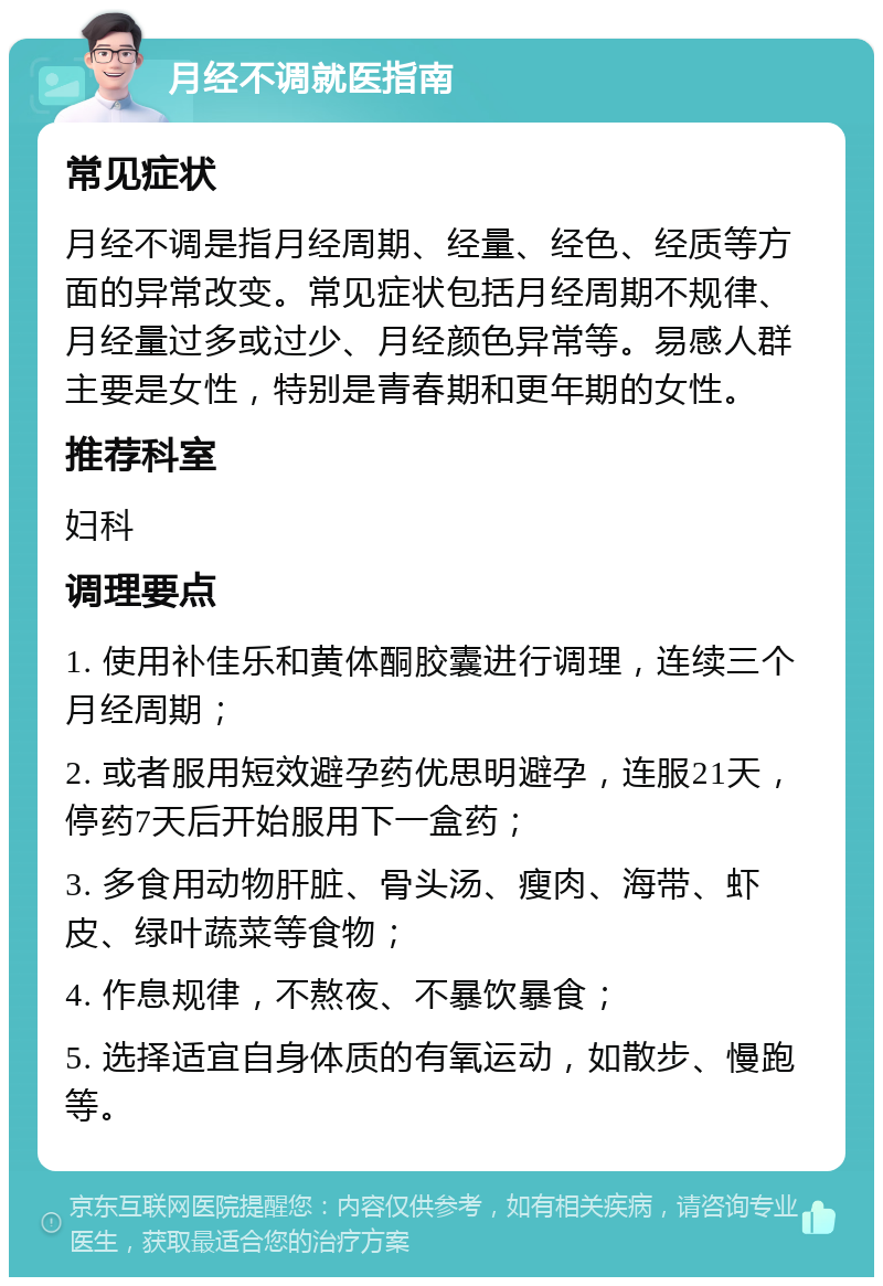 月经不调就医指南 常见症状 月经不调是指月经周期、经量、经色、经质等方面的异常改变。常见症状包括月经周期不规律、月经量过多或过少、月经颜色异常等。易感人群主要是女性，特别是青春期和更年期的女性。 推荐科室 妇科 调理要点 1. 使用补佳乐和黄体酮胶囊进行调理，连续三个月经周期； 2. 或者服用短效避孕药优思明避孕，连服21天，停药7天后开始服用下一盒药； 3. 多食用动物肝脏、骨头汤、瘦肉、海带、虾皮、绿叶蔬菜等食物； 4. 作息规律，不熬夜、不暴饮暴食； 5. 选择适宜自身体质的有氧运动，如散步、慢跑等。