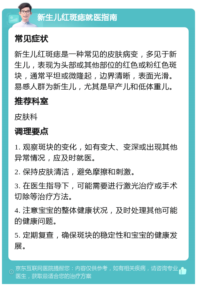 新生儿红斑痣就医指南 常见症状 新生儿红斑痣是一种常见的皮肤病变，多见于新生儿，表现为头部或其他部位的红色或粉红色斑块，通常平坦或微隆起，边界清晰，表面光滑。易感人群为新生儿，尤其是早产儿和低体重儿。 推荐科室 皮肤科 调理要点 1. 观察斑块的变化，如有变大、变深或出现其他异常情况，应及时就医。 2. 保持皮肤清洁，避免摩擦和刺激。 3. 在医生指导下，可能需要进行激光治疗或手术切除等治疗方法。 4. 注意宝宝的整体健康状况，及时处理其他可能的健康问题。 5. 定期复查，确保斑块的稳定性和宝宝的健康发展。