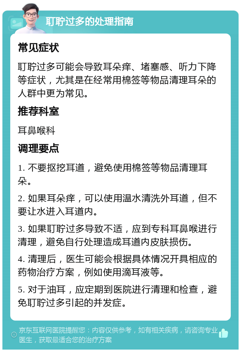 耵聍过多的处理指南 常见症状 耵聍过多可能会导致耳朵痒、堵塞感、听力下降等症状，尤其是在经常用棉签等物品清理耳朵的人群中更为常见。 推荐科室 耳鼻喉科 调理要点 1. 不要抠挖耳道，避免使用棉签等物品清理耳朵。 2. 如果耳朵痒，可以使用温水清洗外耳道，但不要让水进入耳道内。 3. 如果耵聍过多导致不适，应到专科耳鼻喉进行清理，避免自行处理造成耳道内皮肤损伤。 4. 清理后，医生可能会根据具体情况开具相应的药物治疗方案，例如使用滴耳液等。 5. 对于油耳，应定期到医院进行清理和检查，避免耵聍过多引起的并发症。