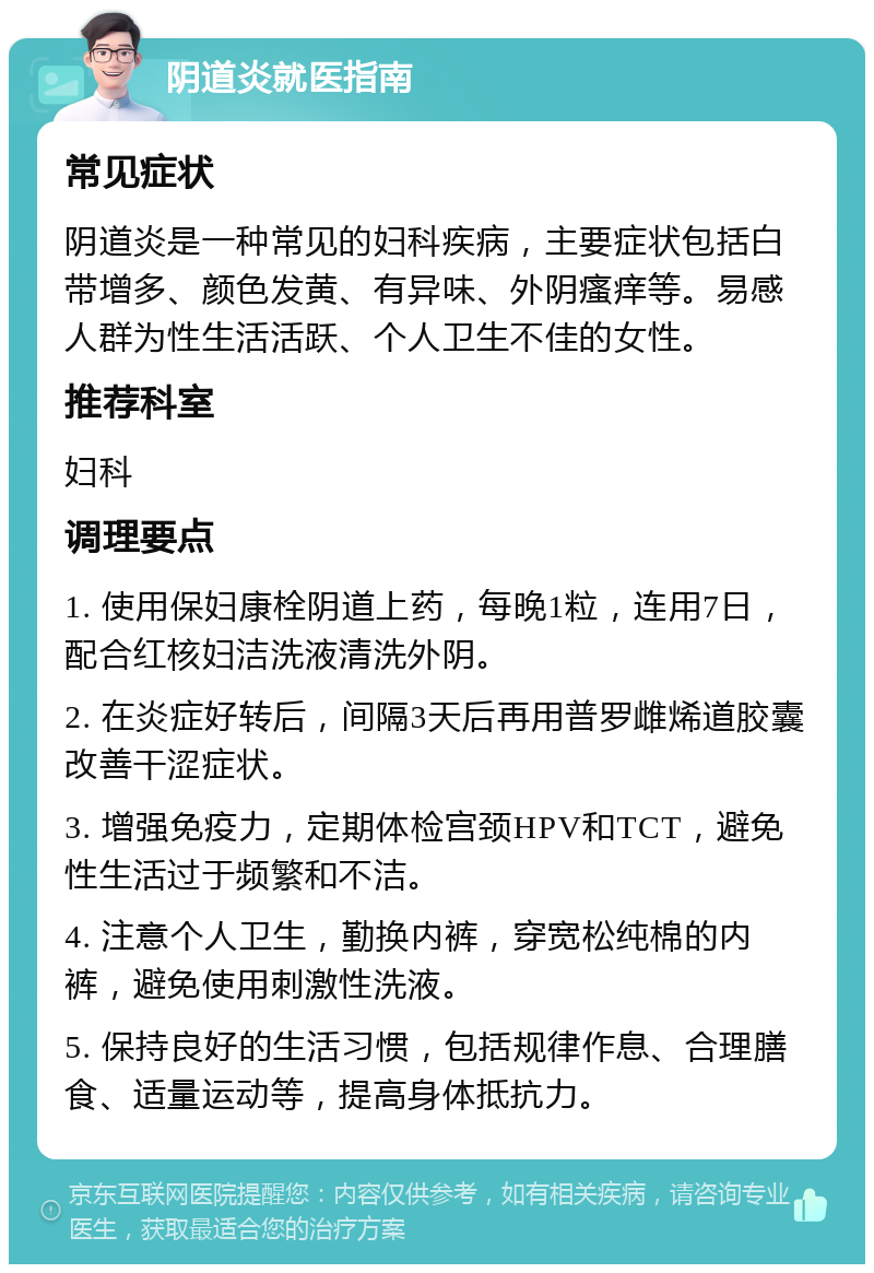 阴道炎就医指南 常见症状 阴道炎是一种常见的妇科疾病，主要症状包括白带增多、颜色发黄、有异味、外阴瘙痒等。易感人群为性生活活跃、个人卫生不佳的女性。 推荐科室 妇科 调理要点 1. 使用保妇康栓阴道上药，每晚1粒，连用7日，配合红核妇洁洗液清洗外阴。 2. 在炎症好转后，间隔3天后再用普罗雌烯道胶囊改善干涩症状。 3. 增强免疫力，定期体检宫颈HPV和TCT，避免性生活过于频繁和不洁。 4. 注意个人卫生，勤换内裤，穿宽松纯棉的内裤，避免使用刺激性洗液。 5. 保持良好的生活习惯，包括规律作息、合理膳食、适量运动等，提高身体抵抗力。