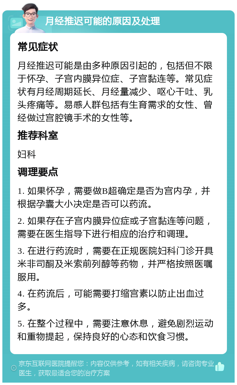 月经推迟可能的原因及处理 常见症状 月经推迟可能是由多种原因引起的，包括但不限于怀孕、子宫内膜异位症、子宫黏连等。常见症状有月经周期延长、月经量减少、呕心干吐、乳头疼痛等。易感人群包括有生育需求的女性、曾经做过宫腔镜手术的女性等。 推荐科室 妇科 调理要点 1. 如果怀孕，需要做B超确定是否为宫内孕，并根据孕囊大小决定是否可以药流。 2. 如果存在子宫内膜异位症或子宫黏连等问题，需要在医生指导下进行相应的治疗和调理。 3. 在进行药流时，需要在正规医院妇科门诊开具米非司酮及米索前列醇等药物，并严格按照医嘱服用。 4. 在药流后，可能需要打缩宫素以防止出血过多。 5. 在整个过程中，需要注意休息，避免剧烈运动和重物提起，保持良好的心态和饮食习惯。