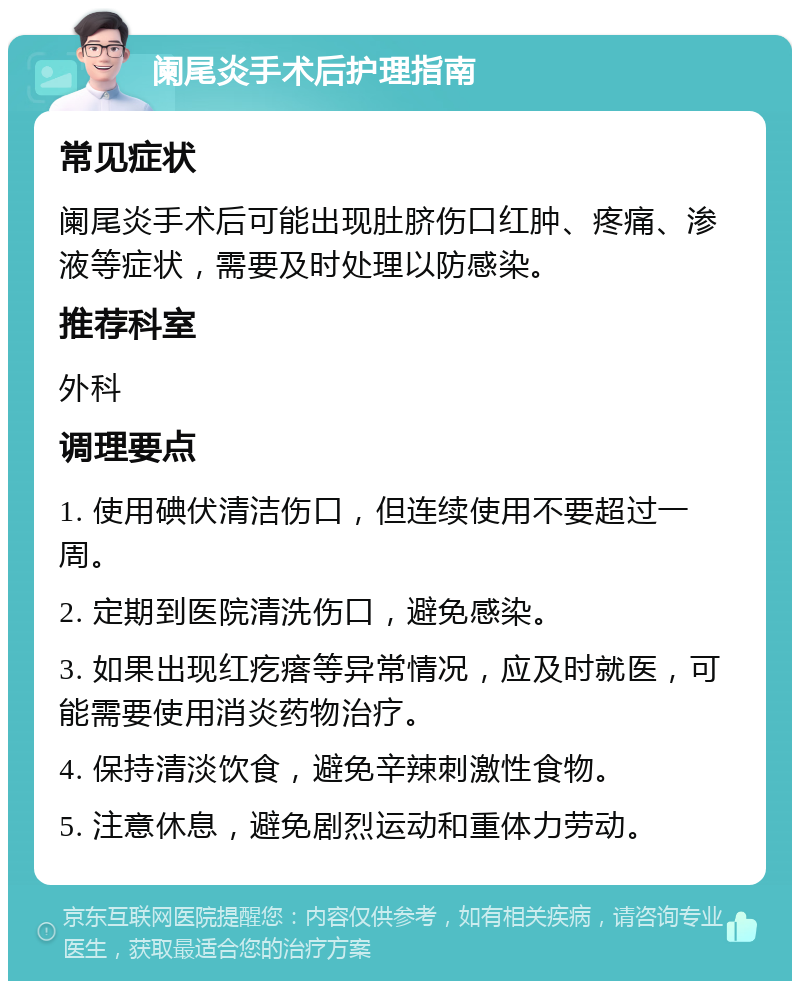 阑尾炎手术后护理指南 常见症状 阑尾炎手术后可能出现肚脐伤口红肿、疼痛、渗液等症状，需要及时处理以防感染。 推荐科室 外科 调理要点 1. 使用碘伏清洁伤口，但连续使用不要超过一周。 2. 定期到医院清洗伤口，避免感染。 3. 如果出现红疙瘩等异常情况，应及时就医，可能需要使用消炎药物治疗。 4. 保持清淡饮食，避免辛辣刺激性食物。 5. 注意休息，避免剧烈运动和重体力劳动。