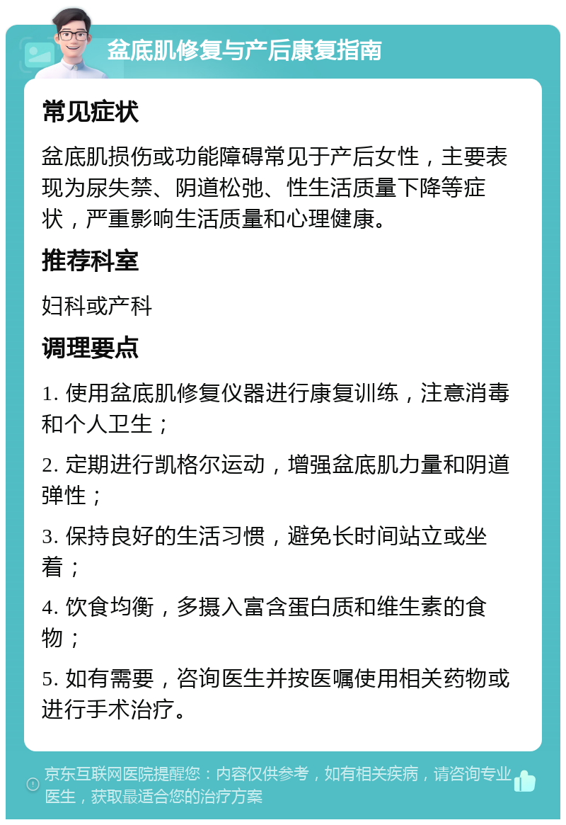 盆底肌修复与产后康复指南 常见症状 盆底肌损伤或功能障碍常见于产后女性，主要表现为尿失禁、阴道松弛、性生活质量下降等症状，严重影响生活质量和心理健康。 推荐科室 妇科或产科 调理要点 1. 使用盆底肌修复仪器进行康复训练，注意消毒和个人卫生； 2. 定期进行凯格尔运动，增强盆底肌力量和阴道弹性； 3. 保持良好的生活习惯，避免长时间站立或坐着； 4. 饮食均衡，多摄入富含蛋白质和维生素的食物； 5. 如有需要，咨询医生并按医嘱使用相关药物或进行手术治疗。