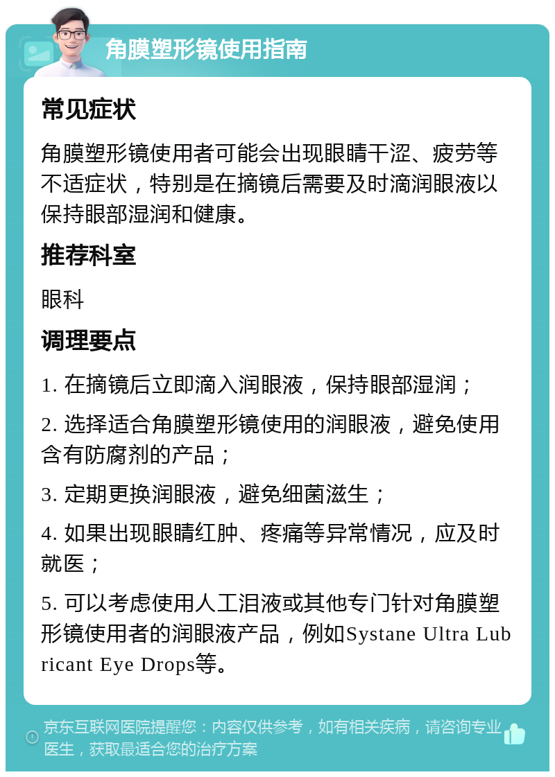 角膜塑形镜使用指南 常见症状 角膜塑形镜使用者可能会出现眼睛干涩、疲劳等不适症状，特别是在摘镜后需要及时滴润眼液以保持眼部湿润和健康。 推荐科室 眼科 调理要点 1. 在摘镜后立即滴入润眼液，保持眼部湿润； 2. 选择适合角膜塑形镜使用的润眼液，避免使用含有防腐剂的产品； 3. 定期更换润眼液，避免细菌滋生； 4. 如果出现眼睛红肿、疼痛等异常情况，应及时就医； 5. 可以考虑使用人工泪液或其他专门针对角膜塑形镜使用者的润眼液产品，例如Systane Ultra Lubricant Eye Drops等。