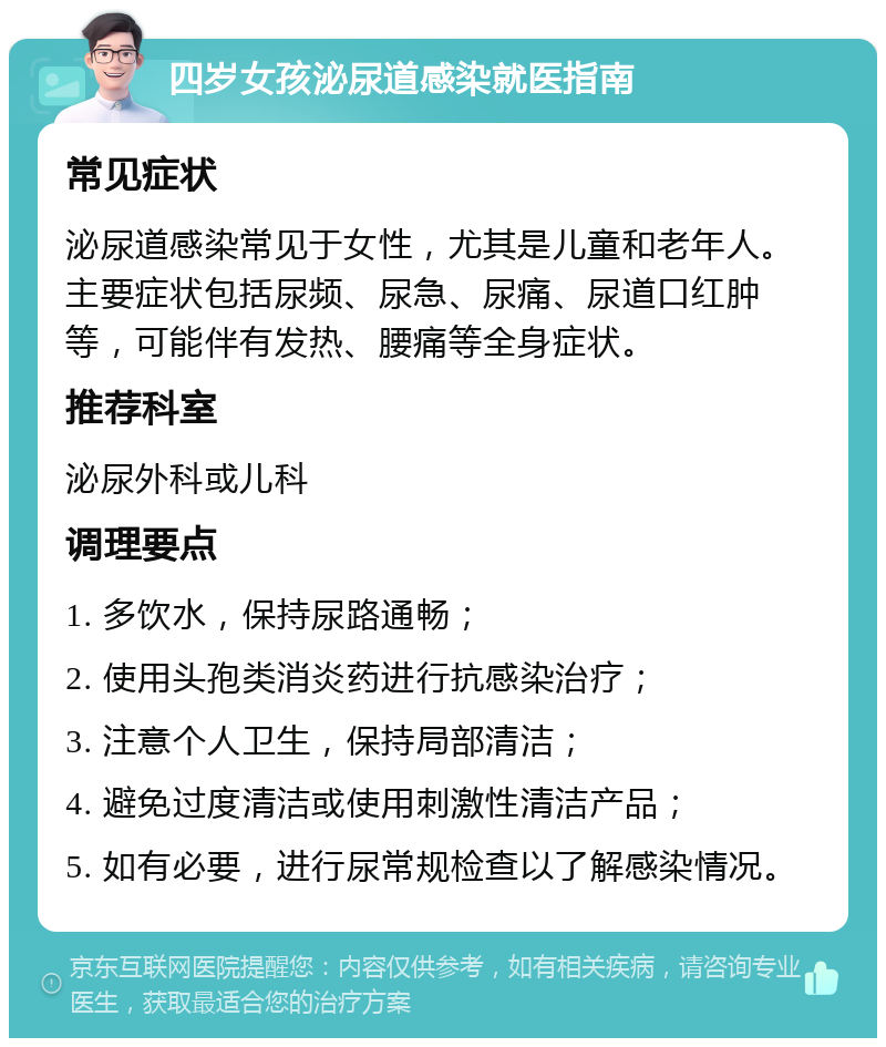 四岁女孩泌尿道感染就医指南 常见症状 泌尿道感染常见于女性，尤其是儿童和老年人。主要症状包括尿频、尿急、尿痛、尿道口红肿等，可能伴有发热、腰痛等全身症状。 推荐科室 泌尿外科或儿科 调理要点 1. 多饮水，保持尿路通畅； 2. 使用头孢类消炎药进行抗感染治疗； 3. 注意个人卫生，保持局部清洁； 4. 避免过度清洁或使用刺激性清洁产品； 5. 如有必要，进行尿常规检查以了解感染情况。