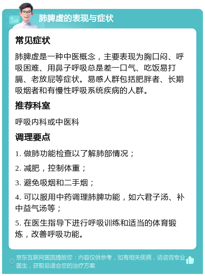 肺脾虚的表现与症状 常见症状 肺脾虚是一种中医概念，主要表现为胸口闷、呼吸困难、用鼻子呼吸总是差一口气、吃饭易打膈、老放屁等症状。易感人群包括肥胖者、长期吸烟者和有慢性呼吸系统疾病的人群。 推荐科室 呼吸内科或中医科 调理要点 1. 做肺功能检查以了解肺部情况； 2. 减肥，控制体重； 3. 避免吸烟和二手烟； 4. 可以服用中药调理肺脾功能，如六君子汤、补中益气汤等； 5. 在医生指导下进行呼吸训练和适当的体育锻炼，改善呼吸功能。