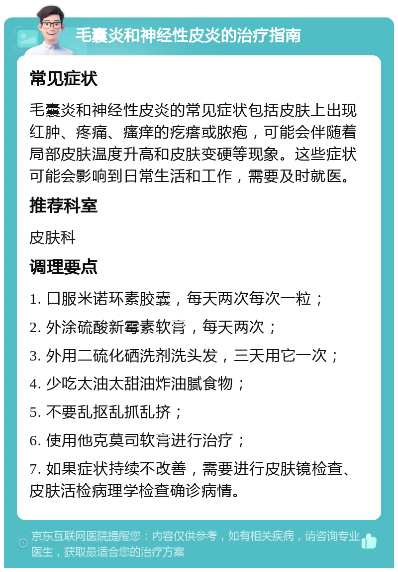 毛囊炎和神经性皮炎的治疗指南 常见症状 毛囊炎和神经性皮炎的常见症状包括皮肤上出现红肿、疼痛、瘙痒的疙瘩或脓疱，可能会伴随着局部皮肤温度升高和皮肤变硬等现象。这些症状可能会影响到日常生活和工作，需要及时就医。 推荐科室 皮肤科 调理要点 1. 口服米诺环素胶囊，每天两次每次一粒； 2. 外涂硫酸新霉素软膏，每天两次； 3. 外用二硫化硒洗剂洗头发，三天用它一次； 4. 少吃太油太甜油炸油腻食物； 5. 不要乱抠乱抓乱挤； 6. 使用他克莫司软膏进行治疗； 7. 如果症状持续不改善，需要进行皮肤镜检查、皮肤活检病理学检查确诊病情。