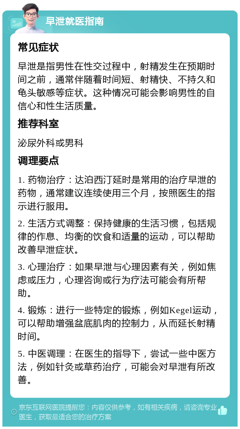 早泄就医指南 常见症状 早泄是指男性在性交过程中，射精发生在预期时间之前，通常伴随着时间短、射精快、不持久和龟头敏感等症状。这种情况可能会影响男性的自信心和性生活质量。 推荐科室 泌尿外科或男科 调理要点 1. 药物治疗：达泊西汀延时是常用的治疗早泄的药物，通常建议连续使用三个月，按照医生的指示进行服用。 2. 生活方式调整：保持健康的生活习惯，包括规律的作息、均衡的饮食和适量的运动，可以帮助改善早泄症状。 3. 心理治疗：如果早泄与心理因素有关，例如焦虑或压力，心理咨询或行为疗法可能会有所帮助。 4. 锻炼：进行一些特定的锻炼，例如Kegel运动，可以帮助增强盆底肌肉的控制力，从而延长射精时间。 5. 中医调理：在医生的指导下，尝试一些中医方法，例如针灸或草药治疗，可能会对早泄有所改善。