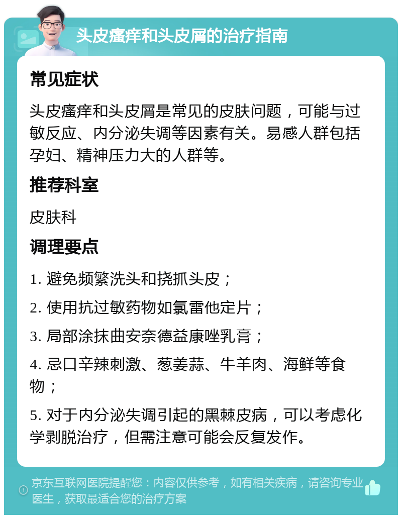 头皮瘙痒和头皮屑的治疗指南 常见症状 头皮瘙痒和头皮屑是常见的皮肤问题，可能与过敏反应、内分泌失调等因素有关。易感人群包括孕妇、精神压力大的人群等。 推荐科室 皮肤科 调理要点 1. 避免频繁洗头和挠抓头皮； 2. 使用抗过敏药物如氯雷他定片； 3. 局部涂抹曲安奈德益康唑乳膏； 4. 忌口辛辣刺激、葱姜蒜、牛羊肉、海鲜等食物； 5. 对于内分泌失调引起的黑棘皮病，可以考虑化学剥脱治疗，但需注意可能会反复发作。