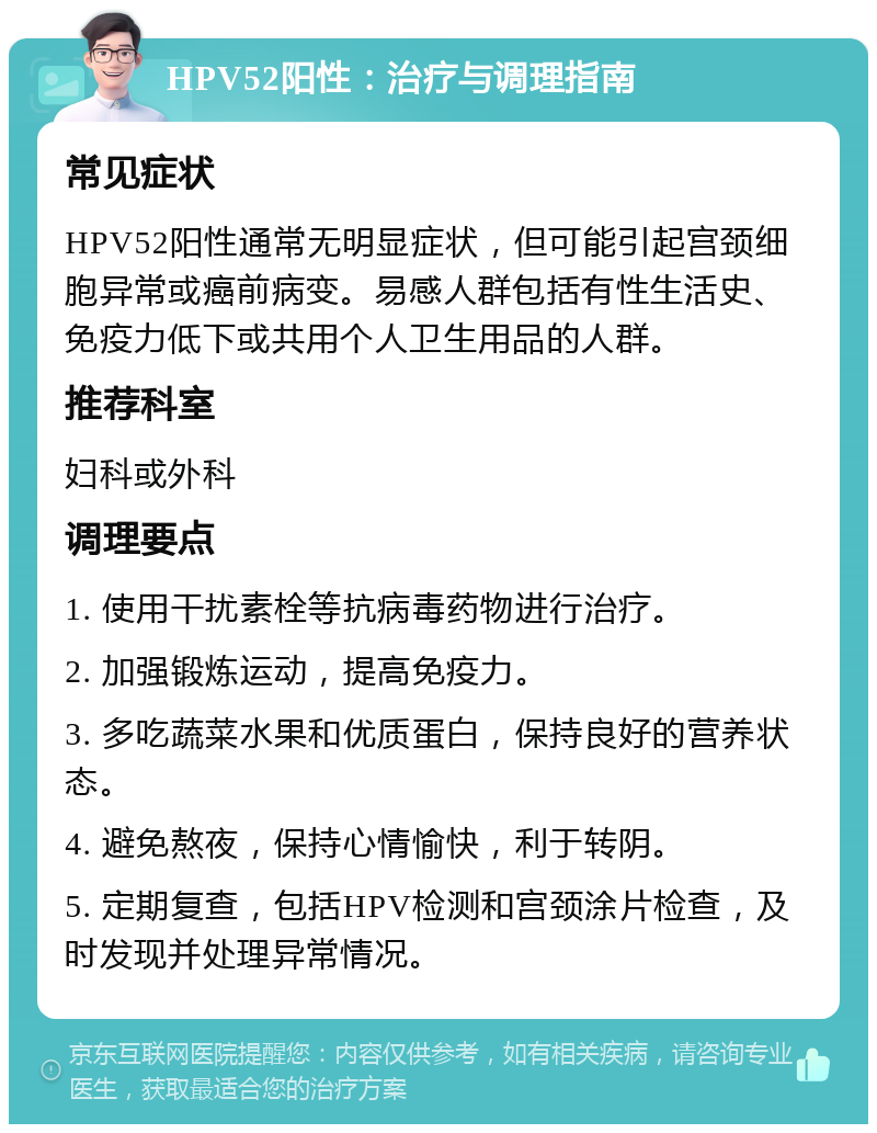 HPV52阳性：治疗与调理指南 常见症状 HPV52阳性通常无明显症状，但可能引起宫颈细胞异常或癌前病变。易感人群包括有性生活史、免疫力低下或共用个人卫生用品的人群。 推荐科室 妇科或外科 调理要点 1. 使用干扰素栓等抗病毒药物进行治疗。 2. 加强锻炼运动，提高免疫力。 3. 多吃蔬菜水果和优质蛋白，保持良好的营养状态。 4. 避免熬夜，保持心情愉快，利于转阴。 5. 定期复查，包括HPV检测和宫颈涂片检查，及时发现并处理异常情况。