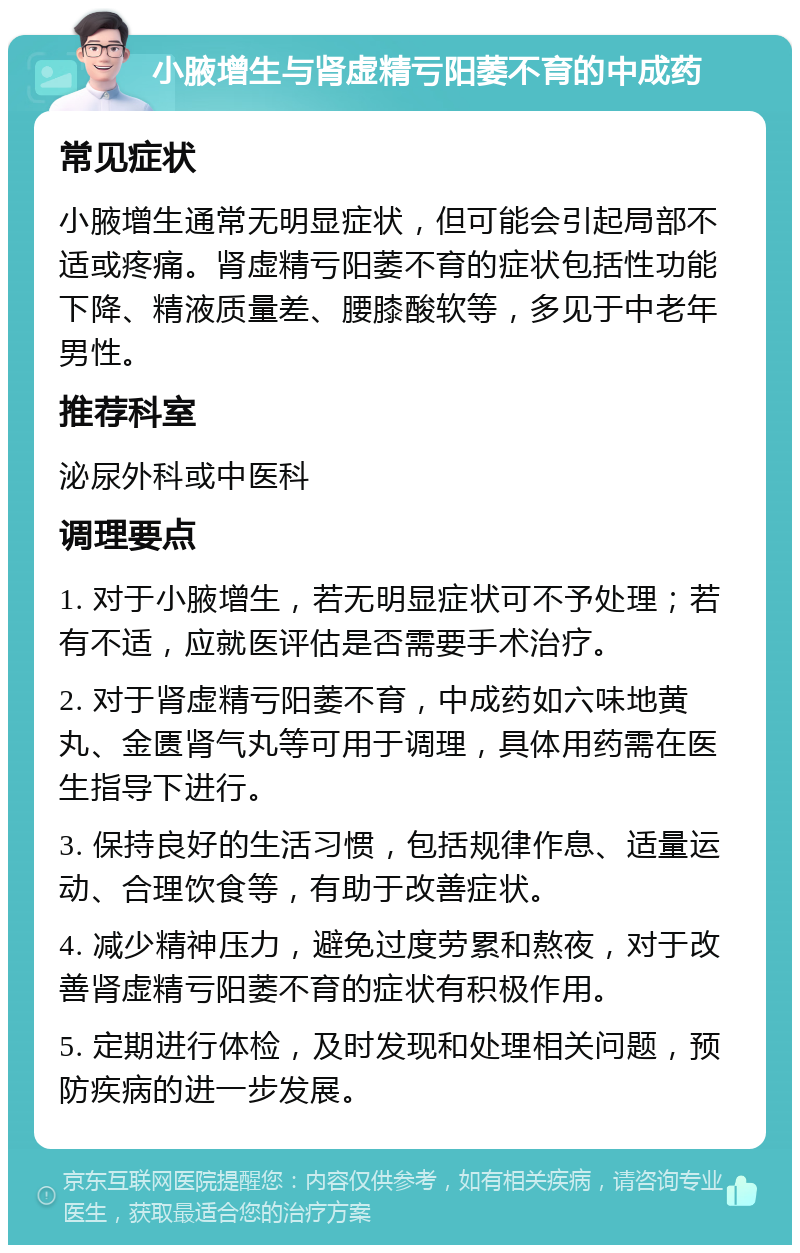 小腋增生与肾虚精亏阳萎不育的中成药 常见症状 小腋增生通常无明显症状，但可能会引起局部不适或疼痛。肾虚精亏阳萎不育的症状包括性功能下降、精液质量差、腰膝酸软等，多见于中老年男性。 推荐科室 泌尿外科或中医科 调理要点 1. 对于小腋增生，若无明显症状可不予处理；若有不适，应就医评估是否需要手术治疗。 2. 对于肾虚精亏阳萎不育，中成药如六味地黄丸、金匮肾气丸等可用于调理，具体用药需在医生指导下进行。 3. 保持良好的生活习惯，包括规律作息、适量运动、合理饮食等，有助于改善症状。 4. 减少精神压力，避免过度劳累和熬夜，对于改善肾虚精亏阳萎不育的症状有积极作用。 5. 定期进行体检，及时发现和处理相关问题，预防疾病的进一步发展。