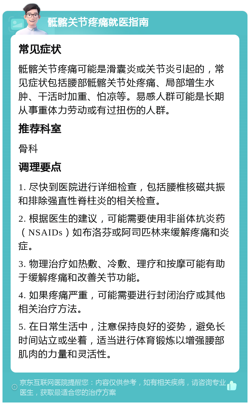 骶髂关节疼痛就医指南 常见症状 骶髂关节疼痛可能是滑囊炎或关节炎引起的，常见症状包括腰部骶髂关节处疼痛、局部增生水肿、干活时加重、怕凉等。易感人群可能是长期从事重体力劳动或有过扭伤的人群。 推荐科室 骨科 调理要点 1. 尽快到医院进行详细检查，包括腰椎核磁共振和排除强直性脊柱炎的相关检查。 2. 根据医生的建议，可能需要使用非甾体抗炎药（NSAIDs）如布洛芬或阿司匹林来缓解疼痛和炎症。 3. 物理治疗如热敷、冷敷、理疗和按摩可能有助于缓解疼痛和改善关节功能。 4. 如果疼痛严重，可能需要进行封闭治疗或其他相关治疗方法。 5. 在日常生活中，注意保持良好的姿势，避免长时间站立或坐着，适当进行体育锻炼以增强腰部肌肉的力量和灵活性。