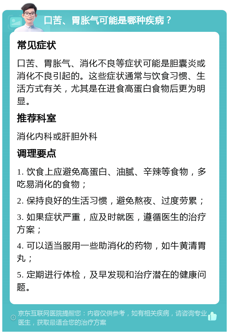 口苦、胃胀气可能是哪种疾病？ 常见症状 口苦、胃胀气、消化不良等症状可能是胆囊炎或消化不良引起的。这些症状通常与饮食习惯、生活方式有关，尤其是在进食高蛋白食物后更为明显。 推荐科室 消化内科或肝胆外科 调理要点 1. 饮食上应避免高蛋白、油腻、辛辣等食物，多吃易消化的食物； 2. 保持良好的生活习惯，避免熬夜、过度劳累； 3. 如果症状严重，应及时就医，遵循医生的治疗方案； 4. 可以适当服用一些助消化的药物，如牛黄清胃丸； 5. 定期进行体检，及早发现和治疗潜在的健康问题。