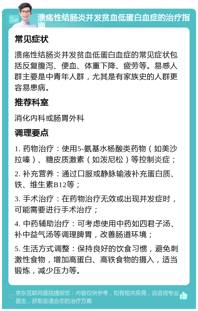 溃疡性结肠炎并发贫血低蛋白血症的治疗指南 常见症状 溃疡性结肠炎并发贫血低蛋白血症的常见症状包括反复腹泻、便血、体重下降、疲劳等。易感人群主要是中青年人群，尤其是有家族史的人群更容易患病。 推荐科室 消化内科或肠胃外科 调理要点 1. 药物治疗：使用5-氨基水杨酸类药物（如美沙拉嗪）、糖皮质激素（如泼尼松）等控制炎症； 2. 补充营养：通过口服或静脉输液补充蛋白质、铁、维生素B12等； 3. 手术治疗：在药物治疗无效或出现并发症时，可能需要进行手术治疗； 4. 中药辅助治疗：可考虑使用中药如四君子汤、补中益气汤等调理脾胃，改善肠道环境； 5. 生活方式调整：保持良好的饮食习惯，避免刺激性食物，增加高蛋白、高铁食物的摄入，适当锻炼，减少压力等。