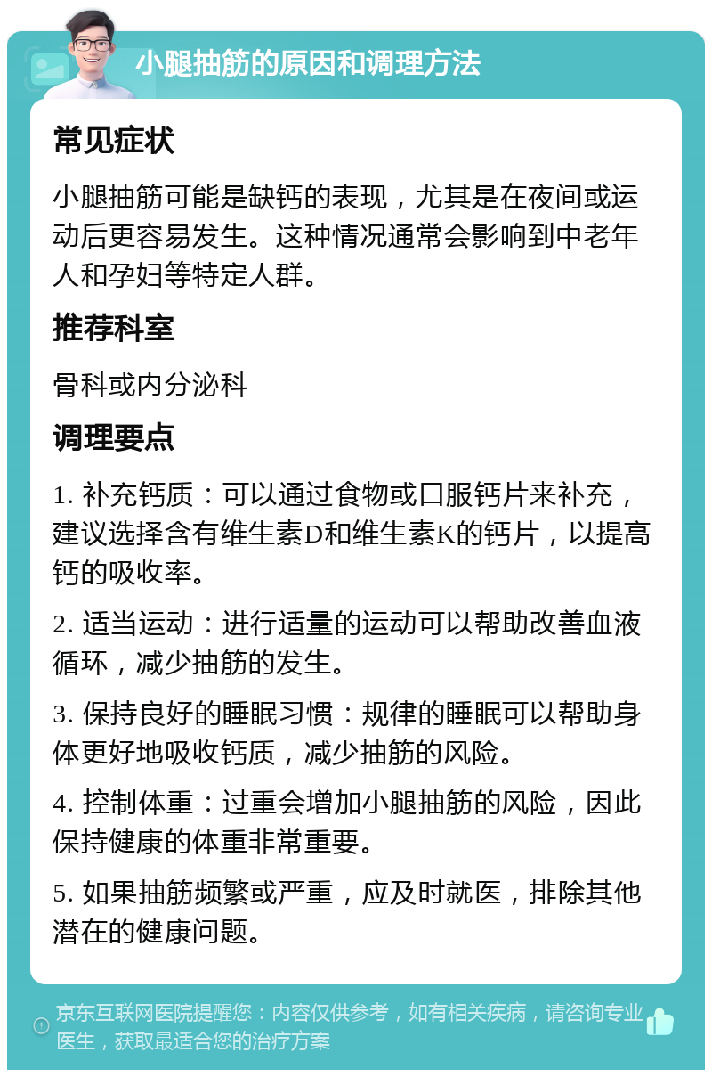 小腿抽筋的原因和调理方法 常见症状 小腿抽筋可能是缺钙的表现，尤其是在夜间或运动后更容易发生。这种情况通常会影响到中老年人和孕妇等特定人群。 推荐科室 骨科或内分泌科 调理要点 1. 补充钙质：可以通过食物或口服钙片来补充，建议选择含有维生素D和维生素K的钙片，以提高钙的吸收率。 2. 适当运动：进行适量的运动可以帮助改善血液循环，减少抽筋的发生。 3. 保持良好的睡眠习惯：规律的睡眠可以帮助身体更好地吸收钙质，减少抽筋的风险。 4. 控制体重：过重会增加小腿抽筋的风险，因此保持健康的体重非常重要。 5. 如果抽筋频繁或严重，应及时就医，排除其他潜在的健康问题。