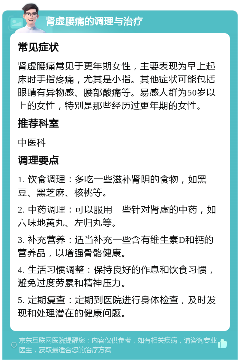 肾虚腰痛的调理与治疗 常见症状 肾虚腰痛常见于更年期女性，主要表现为早上起床时手指疼痛，尤其是小指。其他症状可能包括眼睛有异物感、腰部酸痛等。易感人群为50岁以上的女性，特别是那些经历过更年期的女性。 推荐科室 中医科 调理要点 1. 饮食调理：多吃一些滋补肾阴的食物，如黑豆、黑芝麻、核桃等。 2. 中药调理：可以服用一些针对肾虚的中药，如六味地黄丸、左归丸等。 3. 补充营养：适当补充一些含有维生素D和钙的营养品，以增强骨骼健康。 4. 生活习惯调整：保持良好的作息和饮食习惯，避免过度劳累和精神压力。 5. 定期复查：定期到医院进行身体检查，及时发现和处理潜在的健康问题。