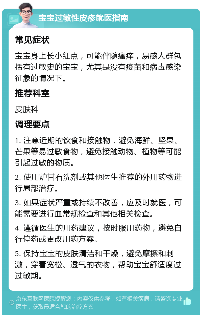 宝宝过敏性皮疹就医指南 常见症状 宝宝身上长小红点，可能伴随瘙痒，易感人群包括有过敏史的宝宝，尤其是没有疫苗和病毒感染征象的情况下。 推荐科室 皮肤科 调理要点 1. 注意近期的饮食和接触物，避免海鲜、坚果、芒果等易过敏食物，避免接触动物、植物等可能引起过敏的物质。 2. 使用炉甘石洗剂或其他医生推荐的外用药物进行局部治疗。 3. 如果症状严重或持续不改善，应及时就医，可能需要进行血常规检查和其他相关检查。 4. 遵循医生的用药建议，按时服用药物，避免自行停药或更改用药方案。 5. 保持宝宝的皮肤清洁和干燥，避免摩擦和刺激，穿着宽松、透气的衣物，帮助宝宝舒适度过过敏期。