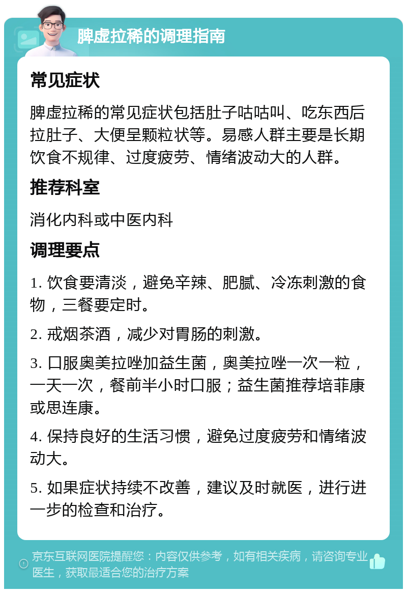 脾虚拉稀的调理指南 常见症状 脾虚拉稀的常见症状包括肚子咕咕叫、吃东西后拉肚子、大便呈颗粒状等。易感人群主要是长期饮食不规律、过度疲劳、情绪波动大的人群。 推荐科室 消化内科或中医内科 调理要点 1. 饮食要清淡，避免辛辣、肥腻、冷冻刺激的食物，三餐要定时。 2. 戒烟茶酒，减少对胃肠的刺激。 3. 口服奥美拉唑加益生菌，奥美拉唑一次一粒，一天一次，餐前半小时口服；益生菌推荐培菲康或思连康。 4. 保持良好的生活习惯，避免过度疲劳和情绪波动大。 5. 如果症状持续不改善，建议及时就医，进行进一步的检查和治疗。