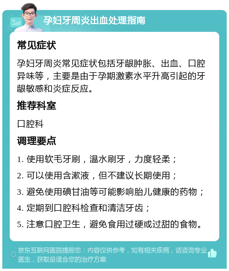 孕妇牙周炎出血处理指南 常见症状 孕妇牙周炎常见症状包括牙龈肿胀、出血、口腔异味等，主要是由于孕期激素水平升高引起的牙龈敏感和炎症反应。 推荐科室 口腔科 调理要点 1. 使用软毛牙刷，温水刷牙，力度轻柔； 2. 可以使用含漱液，但不建议长期使用； 3. 避免使用碘甘油等可能影响胎儿健康的药物； 4. 定期到口腔科检查和清洁牙齿； 5. 注意口腔卫生，避免食用过硬或过甜的食物。