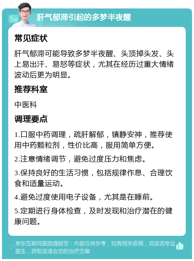 肝气郁滞引起的多梦半夜醒 常见症状 肝气郁滞可能导致多梦半夜醒、头顶掉头发、头上易出汗、易怒等症状，尤其在经历过重大情绪波动后更为明显。 推荐科室 中医科 调理要点 1.口服中药调理，疏肝解郁，镇静安神，推荐使用中药颗粒剂，性价比高，服用简单方便。 2.注意情绪调节，避免过度压力和焦虑。 3.保持良好的生活习惯，包括规律作息、合理饮食和适量运动。 4.避免过度使用电子设备，尤其是在睡前。 5.定期进行身体检查，及时发现和治疗潜在的健康问题。