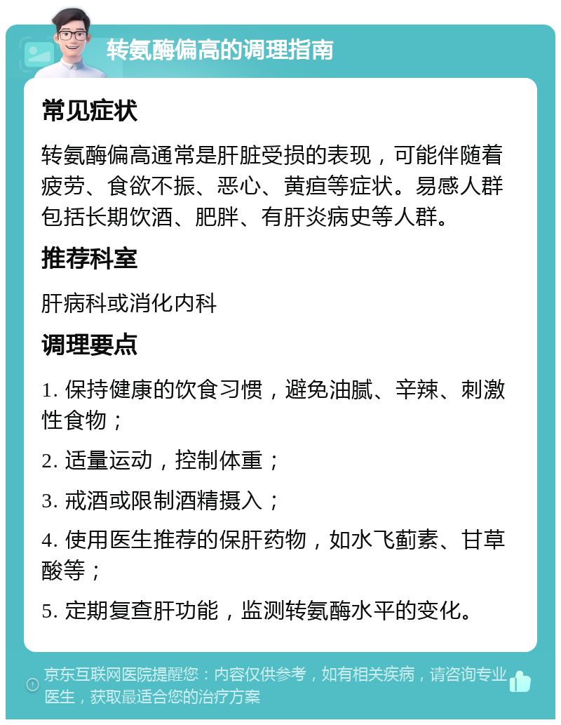 转氨酶偏高的调理指南 常见症状 转氨酶偏高通常是肝脏受损的表现，可能伴随着疲劳、食欲不振、恶心、黄疸等症状。易感人群包括长期饮酒、肥胖、有肝炎病史等人群。 推荐科室 肝病科或消化内科 调理要点 1. 保持健康的饮食习惯，避免油腻、辛辣、刺激性食物； 2. 适量运动，控制体重； 3. 戒酒或限制酒精摄入； 4. 使用医生推荐的保肝药物，如水飞蓟素、甘草酸等； 5. 定期复查肝功能，监测转氨酶水平的变化。