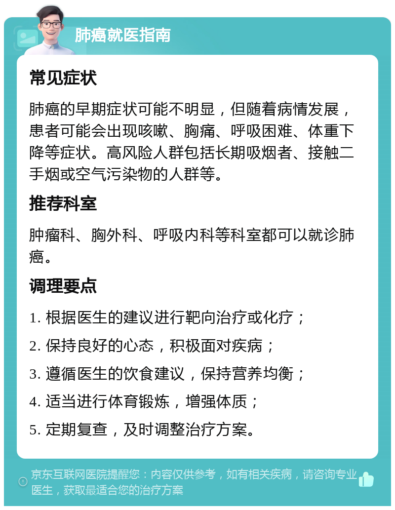 肺癌就医指南 常见症状 肺癌的早期症状可能不明显，但随着病情发展，患者可能会出现咳嗽、胸痛、呼吸困难、体重下降等症状。高风险人群包括长期吸烟者、接触二手烟或空气污染物的人群等。 推荐科室 肿瘤科、胸外科、呼吸内科等科室都可以就诊肺癌。 调理要点 1. 根据医生的建议进行靶向治疗或化疗； 2. 保持良好的心态，积极面对疾病； 3. 遵循医生的饮食建议，保持营养均衡； 4. 适当进行体育锻炼，增强体质； 5. 定期复查，及时调整治疗方案。