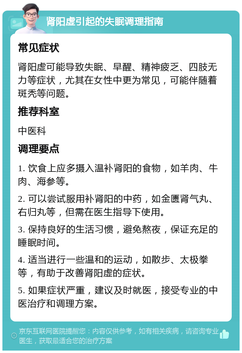 肾阳虚引起的失眠调理指南 常见症状 肾阳虚可能导致失眠、早醒、精神疲乏、四肢无力等症状，尤其在女性中更为常见，可能伴随着斑秃等问题。 推荐科室 中医科 调理要点 1. 饮食上应多摄入温补肾阳的食物，如羊肉、牛肉、海参等。 2. 可以尝试服用补肾阳的中药，如金匮肾气丸、右归丸等，但需在医生指导下使用。 3. 保持良好的生活习惯，避免熬夜，保证充足的睡眠时间。 4. 适当进行一些温和的运动，如散步、太极拳等，有助于改善肾阳虚的症状。 5. 如果症状严重，建议及时就医，接受专业的中医治疗和调理方案。