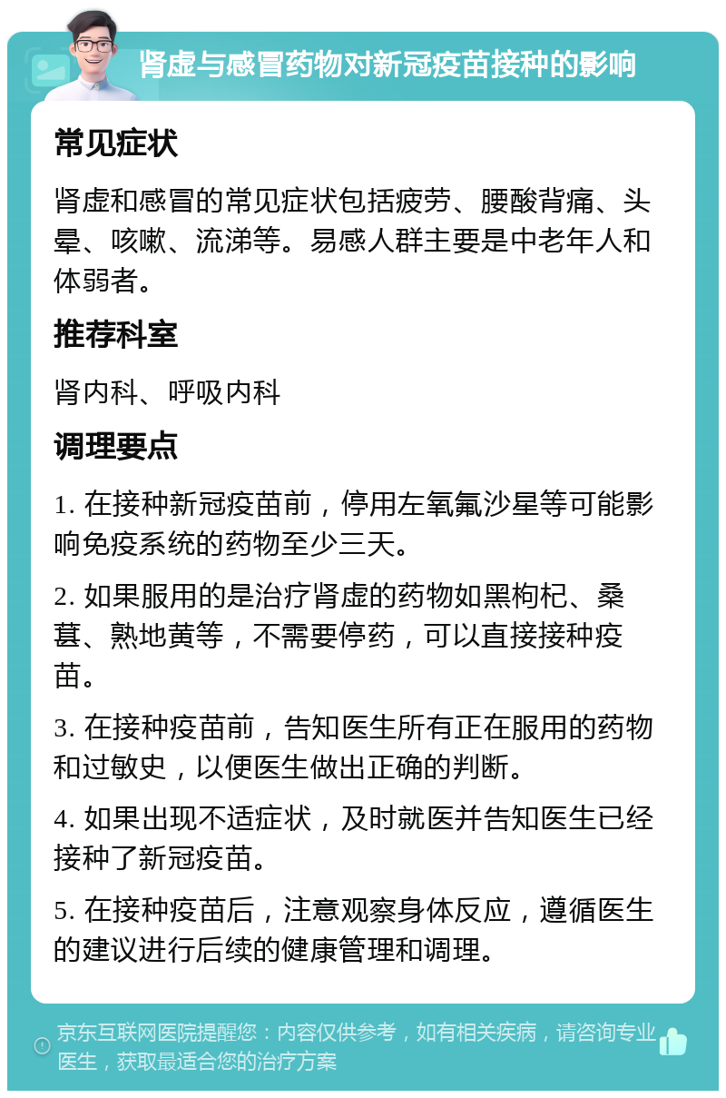 肾虚与感冒药物对新冠疫苗接种的影响 常见症状 肾虚和感冒的常见症状包括疲劳、腰酸背痛、头晕、咳嗽、流涕等。易感人群主要是中老年人和体弱者。 推荐科室 肾内科、呼吸内科 调理要点 1. 在接种新冠疫苗前，停用左氧氟沙星等可能影响免疫系统的药物至少三天。 2. 如果服用的是治疗肾虚的药物如黑枸杞、桑葚、熟地黄等，不需要停药，可以直接接种疫苗。 3. 在接种疫苗前，告知医生所有正在服用的药物和过敏史，以便医生做出正确的判断。 4. 如果出现不适症状，及时就医并告知医生已经接种了新冠疫苗。 5. 在接种疫苗后，注意观察身体反应，遵循医生的建议进行后续的健康管理和调理。