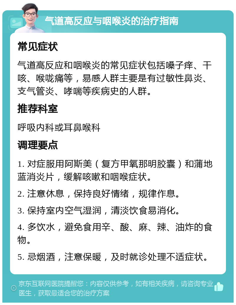 气道高反应与咽喉炎的治疗指南 常见症状 气道高反应和咽喉炎的常见症状包括嗓子痒、干咳、喉咙痛等，易感人群主要是有过敏性鼻炎、支气管炎、哮喘等疾病史的人群。 推荐科室 呼吸内科或耳鼻喉科 调理要点 1. 对症服用阿斯美（复方甲氧那明胶囊）和蒲地蓝消炎片，缓解咳嗽和咽喉症状。 2. 注意休息，保持良好情绪，规律作息。 3. 保持室内空气湿润，清淡饮食易消化。 4. 多饮水，避免食用辛、酸、麻、辣、油炸的食物。 5. 忌烟酒，注意保暖，及时就诊处理不适症状。