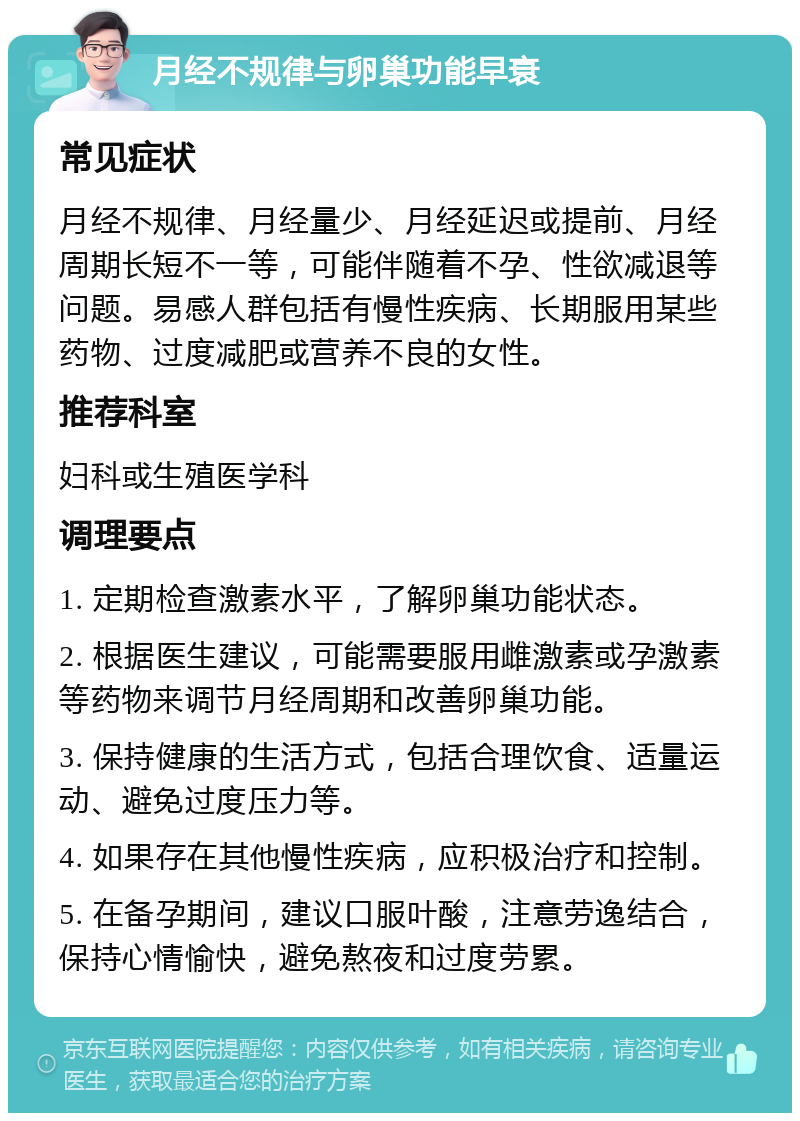 月经不规律与卵巢功能早衰 常见症状 月经不规律、月经量少、月经延迟或提前、月经周期长短不一等，可能伴随着不孕、性欲减退等问题。易感人群包括有慢性疾病、长期服用某些药物、过度减肥或营养不良的女性。 推荐科室 妇科或生殖医学科 调理要点 1. 定期检查激素水平，了解卵巢功能状态。 2. 根据医生建议，可能需要服用雌激素或孕激素等药物来调节月经周期和改善卵巢功能。 3. 保持健康的生活方式，包括合理饮食、适量运动、避免过度压力等。 4. 如果存在其他慢性疾病，应积极治疗和控制。 5. 在备孕期间，建议口服叶酸，注意劳逸结合，保持心情愉快，避免熬夜和过度劳累。