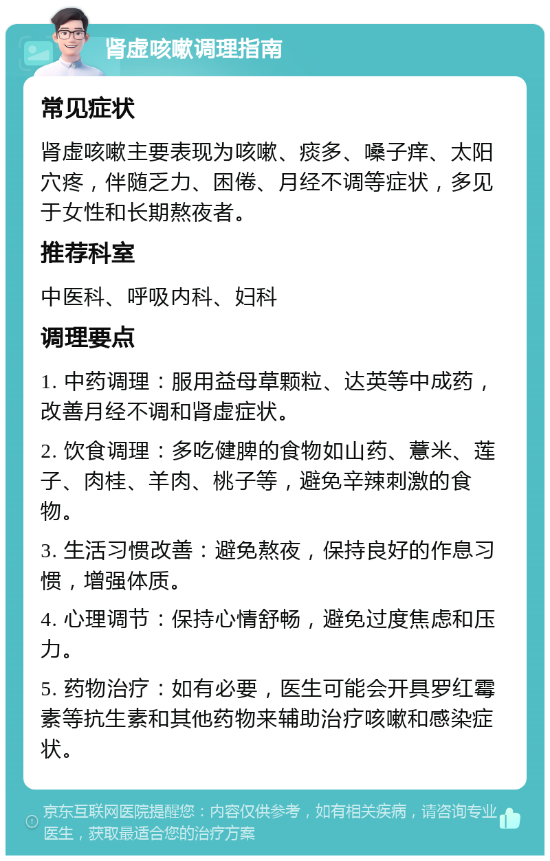 肾虚咳嗽调理指南 常见症状 肾虚咳嗽主要表现为咳嗽、痰多、嗓子痒、太阳穴疼，伴随乏力、困倦、月经不调等症状，多见于女性和长期熬夜者。 推荐科室 中医科、呼吸内科、妇科 调理要点 1. 中药调理：服用益母草颗粒、达英等中成药，改善月经不调和肾虚症状。 2. 饮食调理：多吃健脾的食物如山药、薏米、莲子、肉桂、羊肉、桃子等，避免辛辣刺激的食物。 3. 生活习惯改善：避免熬夜，保持良好的作息习惯，增强体质。 4. 心理调节：保持心情舒畅，避免过度焦虑和压力。 5. 药物治疗：如有必要，医生可能会开具罗红霉素等抗生素和其他药物来辅助治疗咳嗽和感染症状。