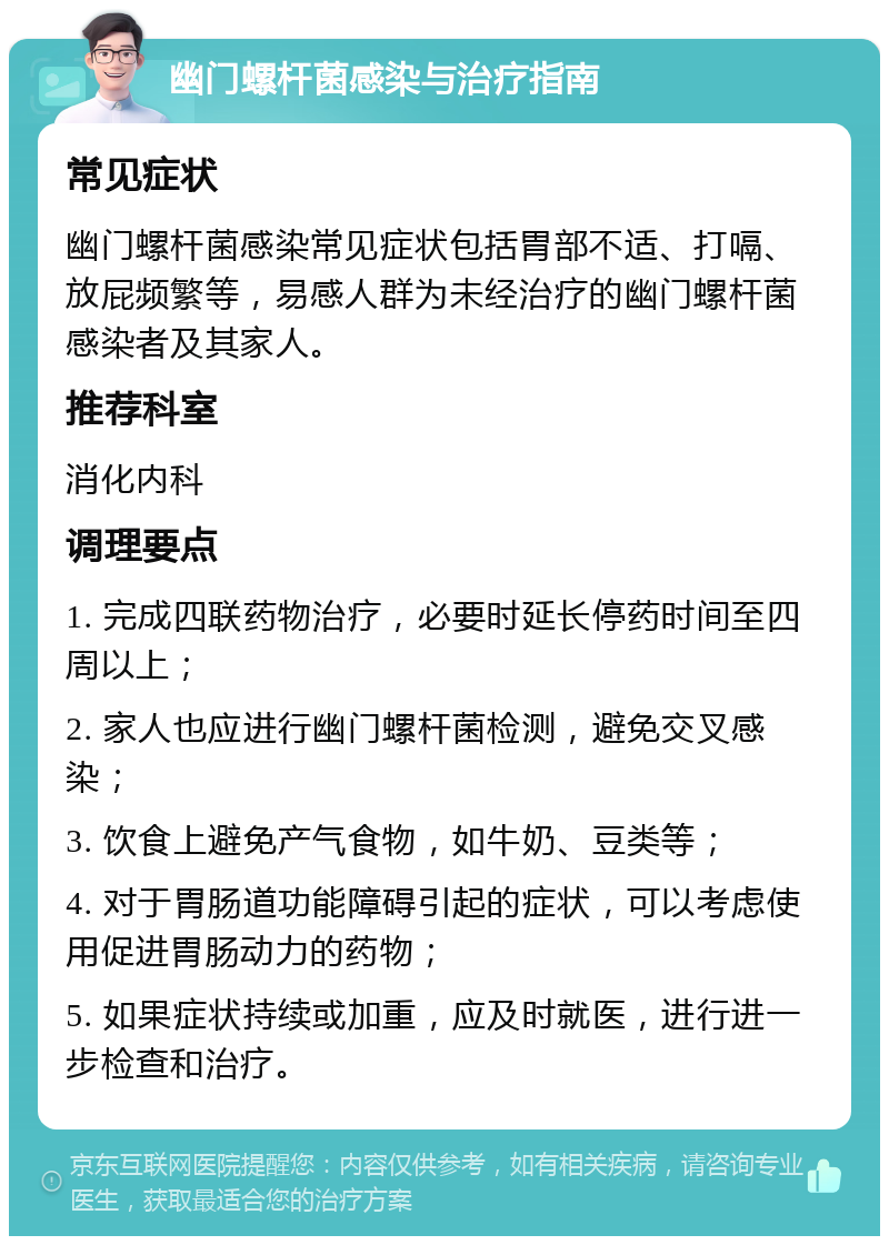 幽门螺杆菌感染与治疗指南 常见症状 幽门螺杆菌感染常见症状包括胃部不适、打嗝、放屁频繁等，易感人群为未经治疗的幽门螺杆菌感染者及其家人。 推荐科室 消化内科 调理要点 1. 完成四联药物治疗，必要时延长停药时间至四周以上； 2. 家人也应进行幽门螺杆菌检测，避免交叉感染； 3. 饮食上避免产气食物，如牛奶、豆类等； 4. 对于胃肠道功能障碍引起的症状，可以考虑使用促进胃肠动力的药物； 5. 如果症状持续或加重，应及时就医，进行进一步检查和治疗。