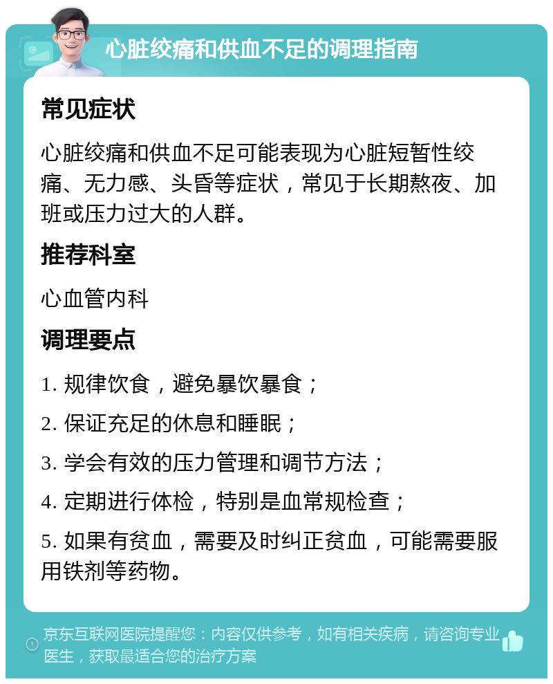 心脏绞痛和供血不足的调理指南 常见症状 心脏绞痛和供血不足可能表现为心脏短暂性绞痛、无力感、头昏等症状，常见于长期熬夜、加班或压力过大的人群。 推荐科室 心血管内科 调理要点 1. 规律饮食，避免暴饮暴食； 2. 保证充足的休息和睡眠； 3. 学会有效的压力管理和调节方法； 4. 定期进行体检，特别是血常规检查； 5. 如果有贫血，需要及时纠正贫血，可能需要服用铁剂等药物。