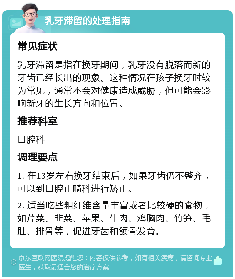 乳牙滞留的处理指南 常见症状 乳牙滞留是指在换牙期间，乳牙没有脱落而新的牙齿已经长出的现象。这种情况在孩子换牙时较为常见，通常不会对健康造成威胁，但可能会影响新牙的生长方向和位置。 推荐科室 口腔科 调理要点 1. 在13岁左右换牙结束后，如果牙齿仍不整齐，可以到口腔正畸科进行矫正。 2. 适当吃些粗纤维含量丰富或者比较硬的食物，如芹菜、韭菜、苹果、牛肉、鸡胸肉、竹笋、毛肚、排骨等，促进牙齿和颌骨发育。