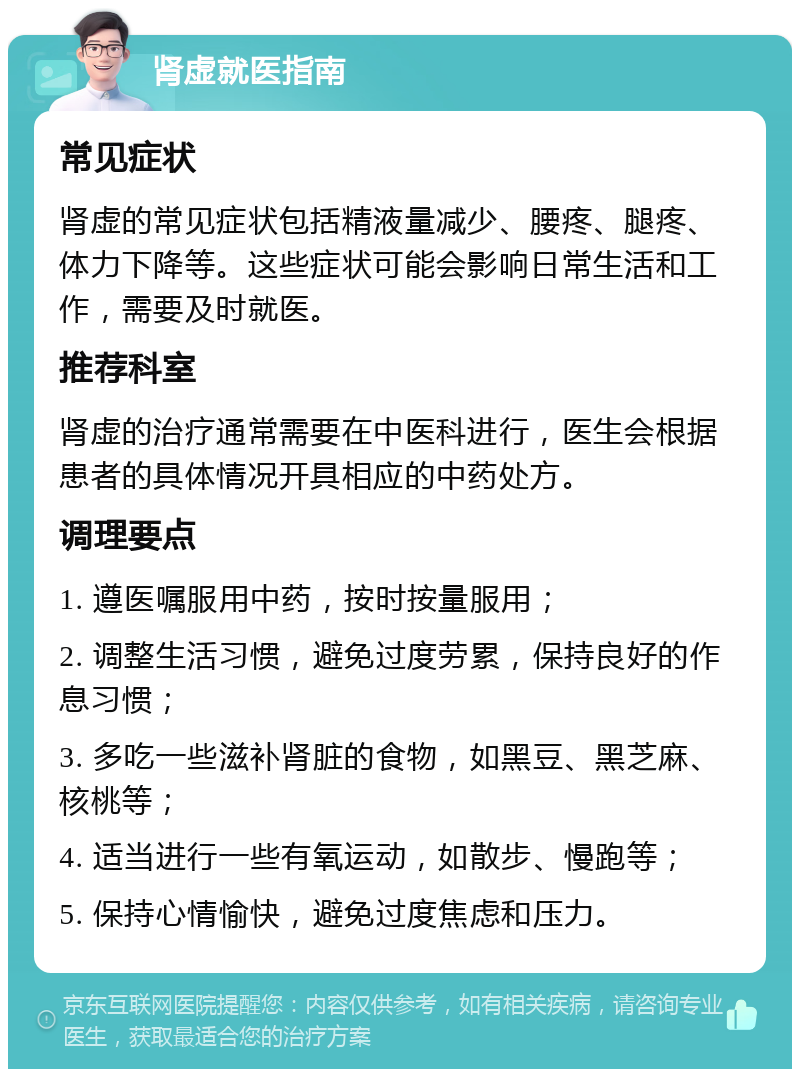 肾虚就医指南 常见症状 肾虚的常见症状包括精液量减少、腰疼、腿疼、体力下降等。这些症状可能会影响日常生活和工作，需要及时就医。 推荐科室 肾虚的治疗通常需要在中医科进行，医生会根据患者的具体情况开具相应的中药处方。 调理要点 1. 遵医嘱服用中药，按时按量服用； 2. 调整生活习惯，避免过度劳累，保持良好的作息习惯； 3. 多吃一些滋补肾脏的食物，如黑豆、黑芝麻、核桃等； 4. 适当进行一些有氧运动，如散步、慢跑等； 5. 保持心情愉快，避免过度焦虑和压力。