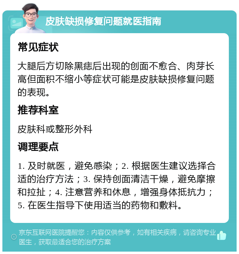 皮肤缺损修复问题就医指南 常见症状 大腿后方切除黑痣后出现的创面不愈合、肉芽长高但面积不缩小等症状可能是皮肤缺损修复问题的表现。 推荐科室 皮肤科或整形外科 调理要点 1. 及时就医，避免感染；2. 根据医生建议选择合适的治疗方法；3. 保持创面清洁干燥，避免摩擦和拉扯；4. 注意营养和休息，增强身体抵抗力；5. 在医生指导下使用适当的药物和敷料。