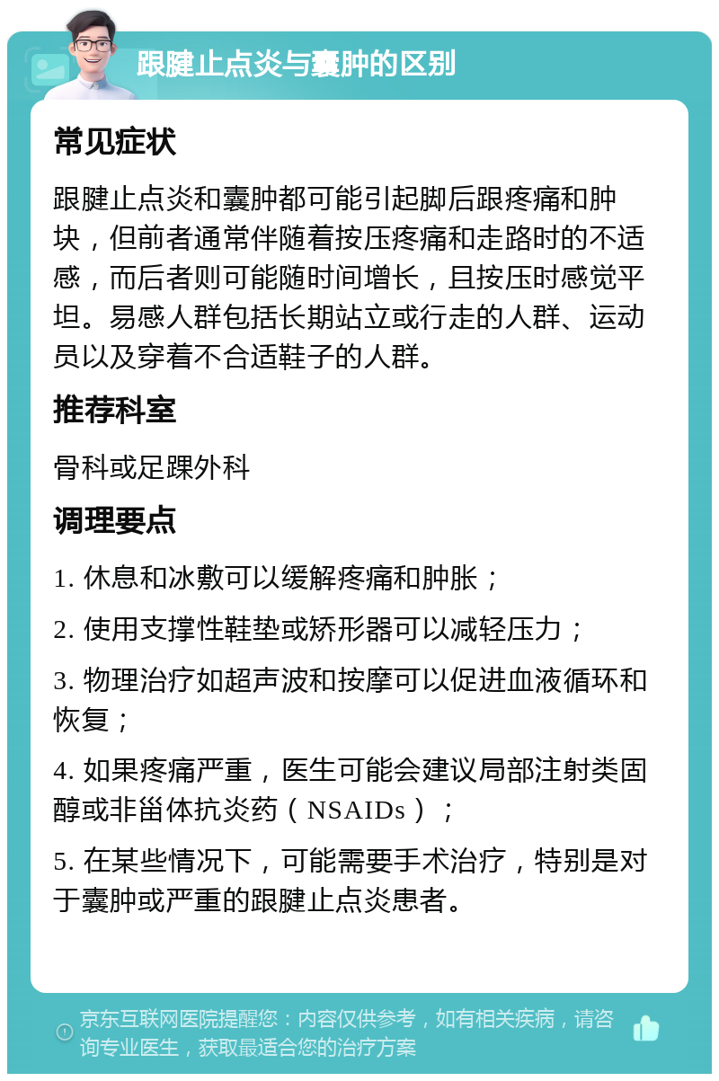 跟腱止点炎与囊肿的区别 常见症状 跟腱止点炎和囊肿都可能引起脚后跟疼痛和肿块，但前者通常伴随着按压疼痛和走路时的不适感，而后者则可能随时间增长，且按压时感觉平坦。易感人群包括长期站立或行走的人群、运动员以及穿着不合适鞋子的人群。 推荐科室 骨科或足踝外科 调理要点 1. 休息和冰敷可以缓解疼痛和肿胀； 2. 使用支撑性鞋垫或矫形器可以减轻压力； 3. 物理治疗如超声波和按摩可以促进血液循环和恢复； 4. 如果疼痛严重，医生可能会建议局部注射类固醇或非甾体抗炎药（NSAIDs）； 5. 在某些情况下，可能需要手术治疗，特别是对于囊肿或严重的跟腱止点炎患者。