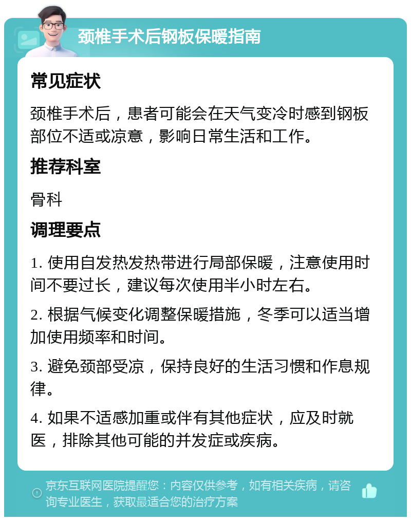 颈椎手术后钢板保暖指南 常见症状 颈椎手术后，患者可能会在天气变冷时感到钢板部位不适或凉意，影响日常生活和工作。 推荐科室 骨科 调理要点 1. 使用自发热发热带进行局部保暖，注意使用时间不要过长，建议每次使用半小时左右。 2. 根据气候变化调整保暖措施，冬季可以适当增加使用频率和时间。 3. 避免颈部受凉，保持良好的生活习惯和作息规律。 4. 如果不适感加重或伴有其他症状，应及时就医，排除其他可能的并发症或疾病。