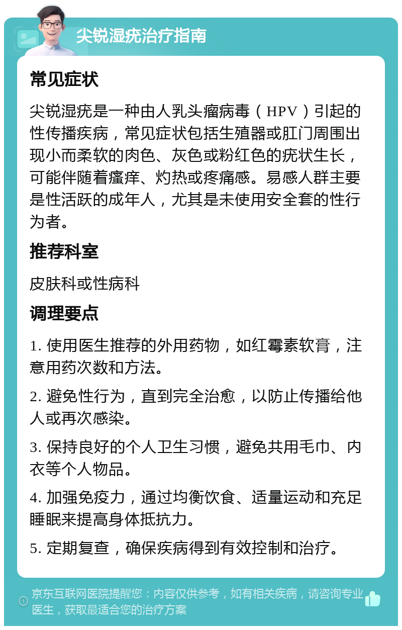 尖锐湿疣治疗指南 常见症状 尖锐湿疣是一种由人乳头瘤病毒（HPV）引起的性传播疾病，常见症状包括生殖器或肛门周围出现小而柔软的肉色、灰色或粉红色的疣状生长，可能伴随着瘙痒、灼热或疼痛感。易感人群主要是性活跃的成年人，尤其是未使用安全套的性行为者。 推荐科室 皮肤科或性病科 调理要点 1. 使用医生推荐的外用药物，如红霉素软膏，注意用药次数和方法。 2. 避免性行为，直到完全治愈，以防止传播给他人或再次感染。 3. 保持良好的个人卫生习惯，避免共用毛巾、内衣等个人物品。 4. 加强免疫力，通过均衡饮食、适量运动和充足睡眠来提高身体抵抗力。 5. 定期复查，确保疾病得到有效控制和治疗。