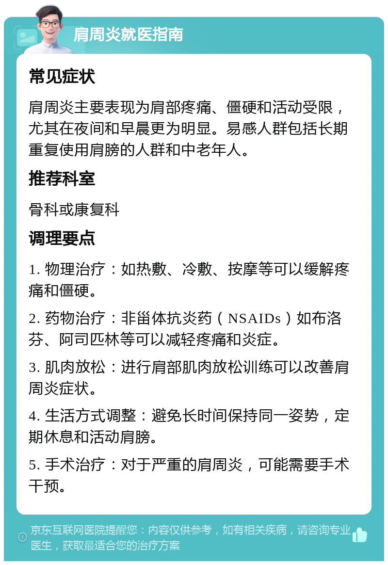 肩周炎就医指南 常见症状 肩周炎主要表现为肩部疼痛、僵硬和活动受限，尤其在夜间和早晨更为明显。易感人群包括长期重复使用肩膀的人群和中老年人。 推荐科室 骨科或康复科 调理要点 1. 物理治疗：如热敷、冷敷、按摩等可以缓解疼痛和僵硬。 2. 药物治疗：非甾体抗炎药（NSAIDs）如布洛芬、阿司匹林等可以减轻疼痛和炎症。 3. 肌肉放松：进行肩部肌肉放松训练可以改善肩周炎症状。 4. 生活方式调整：避免长时间保持同一姿势，定期休息和活动肩膀。 5. 手术治疗：对于严重的肩周炎，可能需要手术干预。