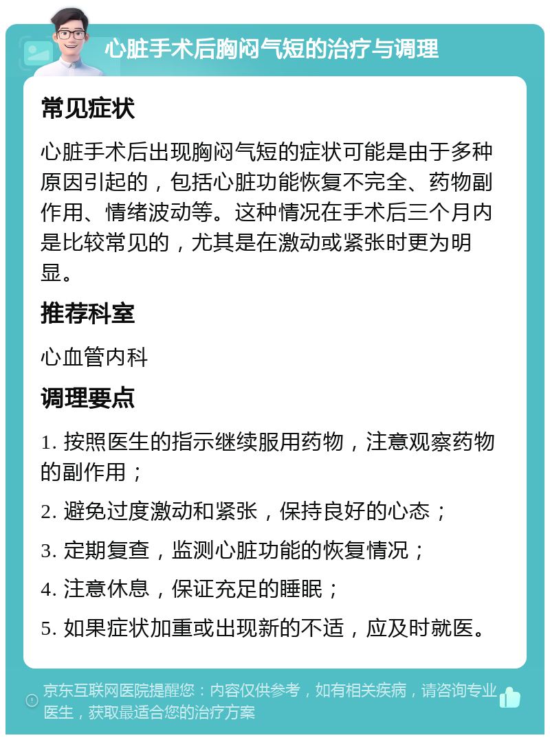 心脏手术后胸闷气短的治疗与调理 常见症状 心脏手术后出现胸闷气短的症状可能是由于多种原因引起的，包括心脏功能恢复不完全、药物副作用、情绪波动等。这种情况在手术后三个月内是比较常见的，尤其是在激动或紧张时更为明显。 推荐科室 心血管内科 调理要点 1. 按照医生的指示继续服用药物，注意观察药物的副作用； 2. 避免过度激动和紧张，保持良好的心态； 3. 定期复查，监测心脏功能的恢复情况； 4. 注意休息，保证充足的睡眠； 5. 如果症状加重或出现新的不适，应及时就医。