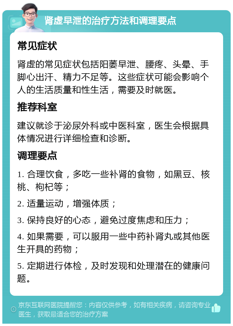 肾虚早泄的治疗方法和调理要点 常见症状 肾虚的常见症状包括阳萎早泄、腰疼、头晕、手脚心出汗、精力不足等。这些症状可能会影响个人的生活质量和性生活，需要及时就医。 推荐科室 建议就诊于泌尿外科或中医科室，医生会根据具体情况进行详细检查和诊断。 调理要点 1. 合理饮食，多吃一些补肾的食物，如黑豆、核桃、枸杞等； 2. 适量运动，增强体质； 3. 保持良好的心态，避免过度焦虑和压力； 4. 如果需要，可以服用一些中药补肾丸或其他医生开具的药物； 5. 定期进行体检，及时发现和处理潜在的健康问题。