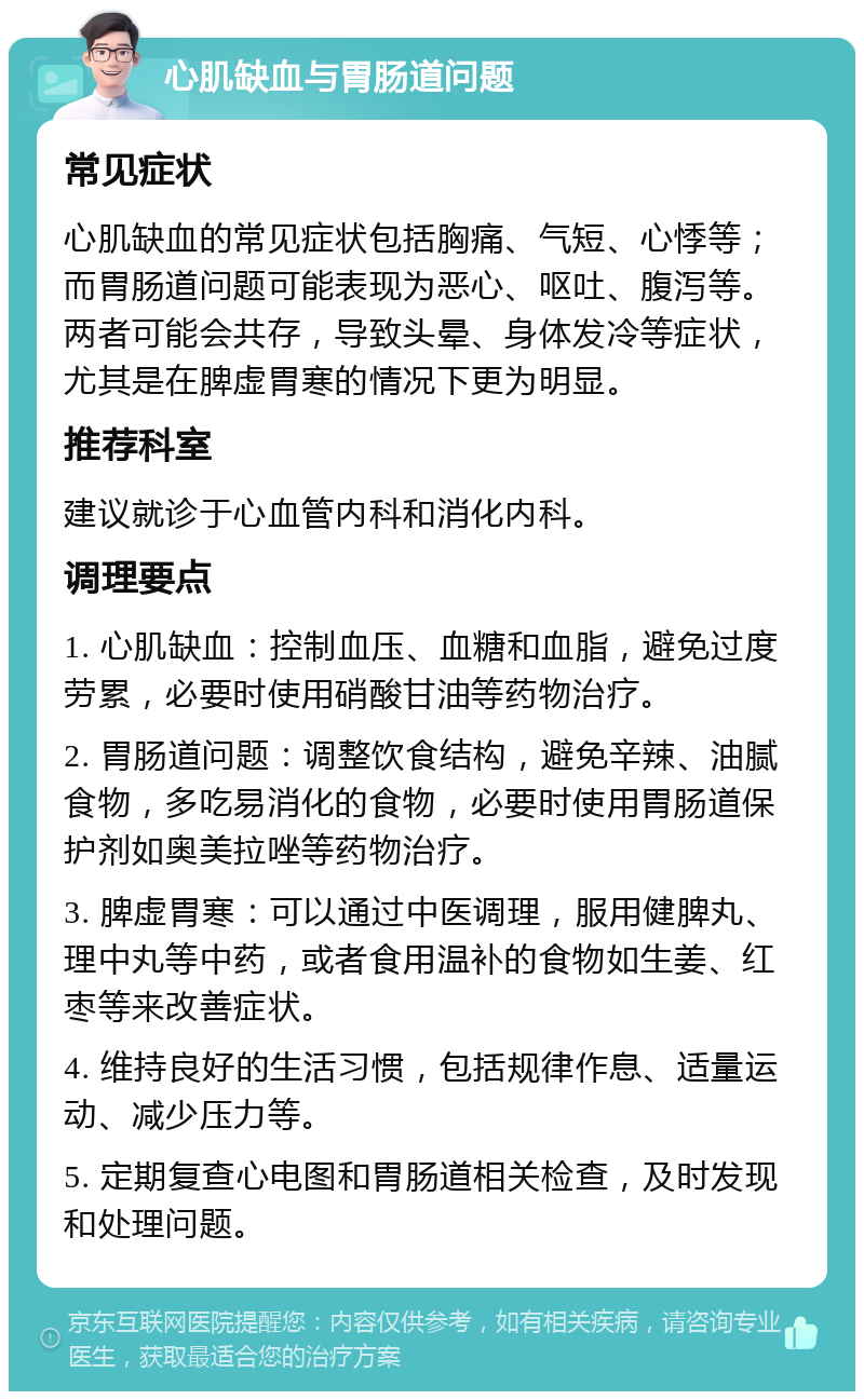 心肌缺血与胃肠道问题 常见症状 心肌缺血的常见症状包括胸痛、气短、心悸等；而胃肠道问题可能表现为恶心、呕吐、腹泻等。两者可能会共存，导致头晕、身体发冷等症状，尤其是在脾虚胃寒的情况下更为明显。 推荐科室 建议就诊于心血管内科和消化内科。 调理要点 1. 心肌缺血：控制血压、血糖和血脂，避免过度劳累，必要时使用硝酸甘油等药物治疗。 2. 胃肠道问题：调整饮食结构，避免辛辣、油腻食物，多吃易消化的食物，必要时使用胃肠道保护剂如奥美拉唑等药物治疗。 3. 脾虚胃寒：可以通过中医调理，服用健脾丸、理中丸等中药，或者食用温补的食物如生姜、红枣等来改善症状。 4. 维持良好的生活习惯，包括规律作息、适量运动、减少压力等。 5. 定期复查心电图和胃肠道相关检查，及时发现和处理问题。