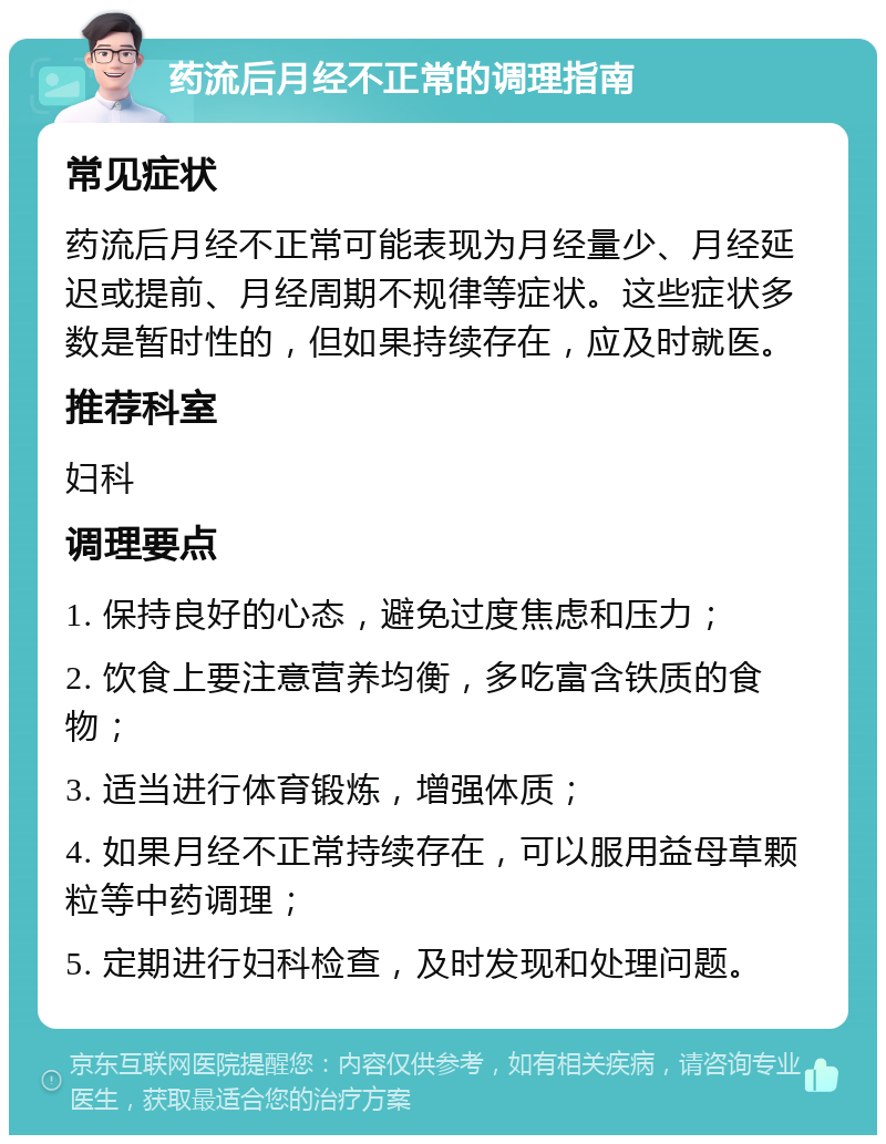 药流后月经不正常的调理指南 常见症状 药流后月经不正常可能表现为月经量少、月经延迟或提前、月经周期不规律等症状。这些症状多数是暂时性的，但如果持续存在，应及时就医。 推荐科室 妇科 调理要点 1. 保持良好的心态，避免过度焦虑和压力； 2. 饮食上要注意营养均衡，多吃富含铁质的食物； 3. 适当进行体育锻炼，增强体质； 4. 如果月经不正常持续存在，可以服用益母草颗粒等中药调理； 5. 定期进行妇科检查，及时发现和处理问题。