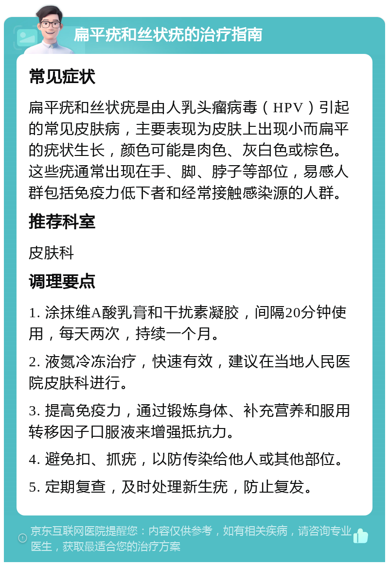 扁平疣和丝状疣的治疗指南 常见症状 扁平疣和丝状疣是由人乳头瘤病毒（HPV）引起的常见皮肤病，主要表现为皮肤上出现小而扁平的疣状生长，颜色可能是肉色、灰白色或棕色。这些疣通常出现在手、脚、脖子等部位，易感人群包括免疫力低下者和经常接触感染源的人群。 推荐科室 皮肤科 调理要点 1. 涂抹维A酸乳膏和干扰素凝胶，间隔20分钟使用，每天两次，持续一个月。 2. 液氮冷冻治疗，快速有效，建议在当地人民医院皮肤科进行。 3. 提高免疫力，通过锻炼身体、补充营养和服用转移因子口服液来增强抵抗力。 4. 避免扣、抓疣，以防传染给他人或其他部位。 5. 定期复查，及时处理新生疣，防止复发。