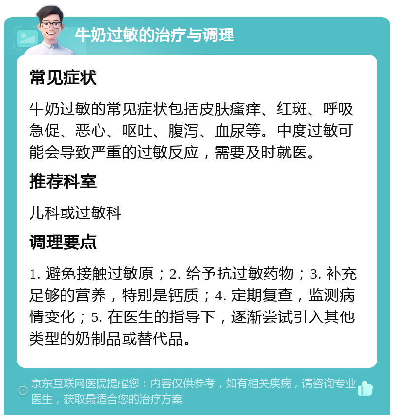 牛奶过敏的治疗与调理 常见症状 牛奶过敏的常见症状包括皮肤瘙痒、红斑、呼吸急促、恶心、呕吐、腹泻、血尿等。中度过敏可能会导致严重的过敏反应，需要及时就医。 推荐科室 儿科或过敏科 调理要点 1. 避免接触过敏原；2. 给予抗过敏药物；3. 补充足够的营养，特别是钙质；4. 定期复查，监测病情变化；5. 在医生的指导下，逐渐尝试引入其他类型的奶制品或替代品。