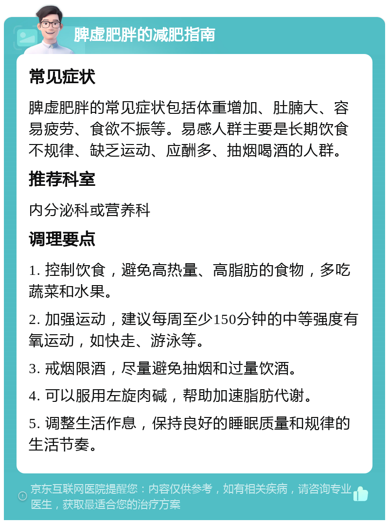 脾虚肥胖的减肥指南 常见症状 脾虚肥胖的常见症状包括体重增加、肚腩大、容易疲劳、食欲不振等。易感人群主要是长期饮食不规律、缺乏运动、应酬多、抽烟喝酒的人群。 推荐科室 内分泌科或营养科 调理要点 1. 控制饮食，避免高热量、高脂肪的食物，多吃蔬菜和水果。 2. 加强运动，建议每周至少150分钟的中等强度有氧运动，如快走、游泳等。 3. 戒烟限酒，尽量避免抽烟和过量饮酒。 4. 可以服用左旋肉碱，帮助加速脂肪代谢。 5. 调整生活作息，保持良好的睡眠质量和规律的生活节奏。