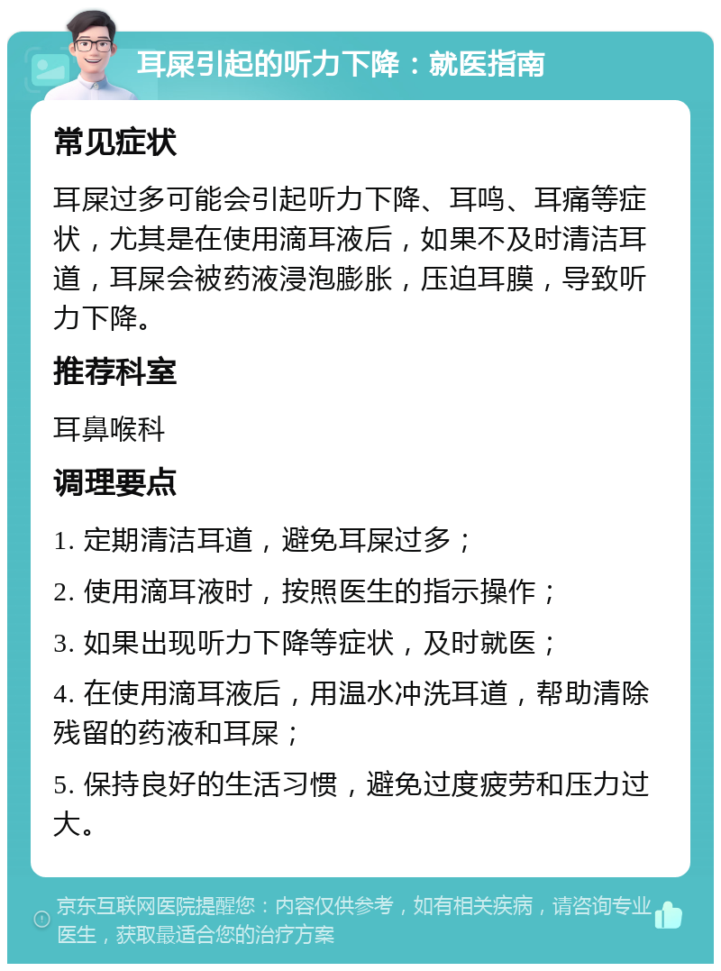 耳屎引起的听力下降：就医指南 常见症状 耳屎过多可能会引起听力下降、耳鸣、耳痛等症状，尤其是在使用滴耳液后，如果不及时清洁耳道，耳屎会被药液浸泡膨胀，压迫耳膜，导致听力下降。 推荐科室 耳鼻喉科 调理要点 1. 定期清洁耳道，避免耳屎过多； 2. 使用滴耳液时，按照医生的指示操作； 3. 如果出现听力下降等症状，及时就医； 4. 在使用滴耳液后，用温水冲洗耳道，帮助清除残留的药液和耳屎； 5. 保持良好的生活习惯，避免过度疲劳和压力过大。